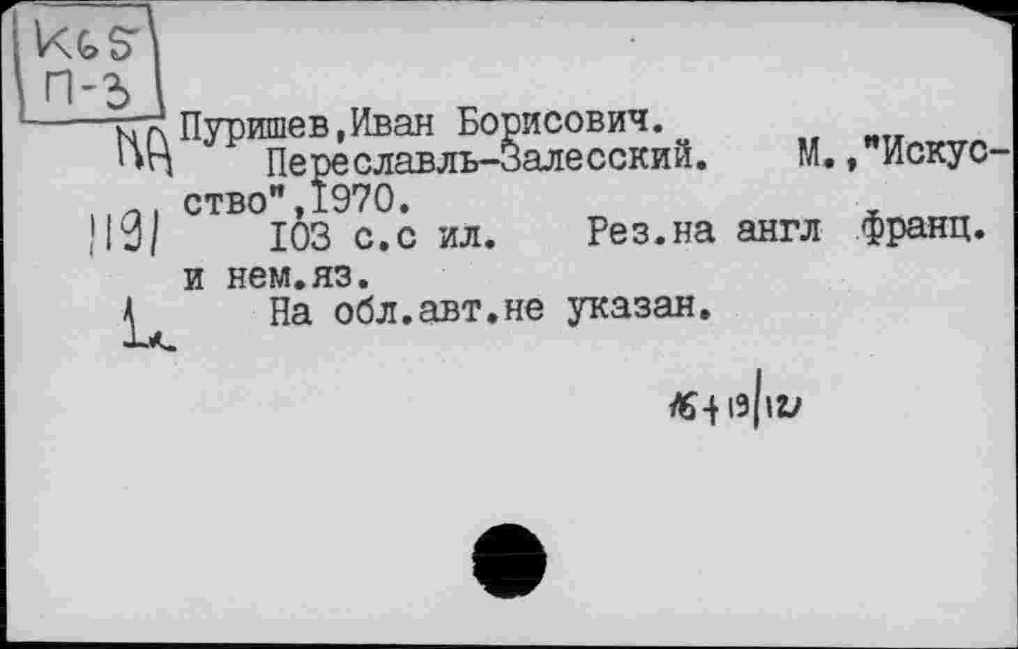 ﻿~ ст! Пуришев,Иван Борисович. Переславль-нбИ ство",1970. |10/	103 с.с ил
и нем.яз.
А	На обл.авт.не указан
М.,"Искус-
Ре з. на англ франц
